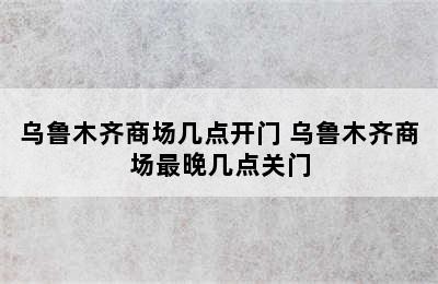 乌鲁木齐商场几点开门 乌鲁木齐商场最晚几点关门